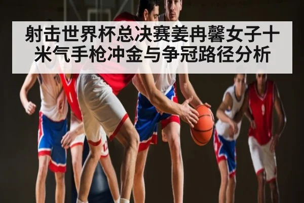 射击世界杯总决赛姜冉馨女子十米气手枪冲金与争冠路径分析