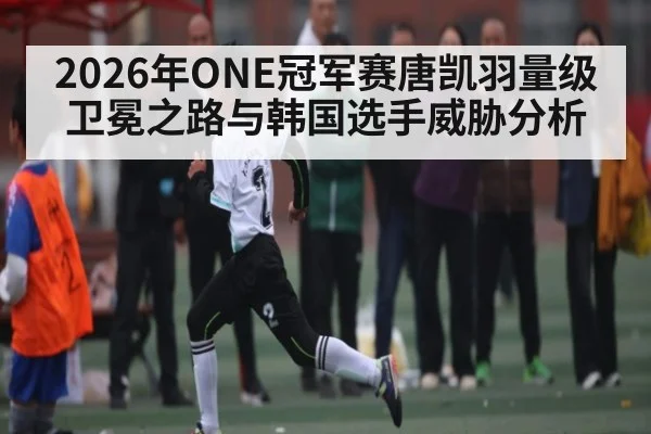 2026年ONE冠军赛唐凯羽量级卫冕之路与韩国选手威胁分析