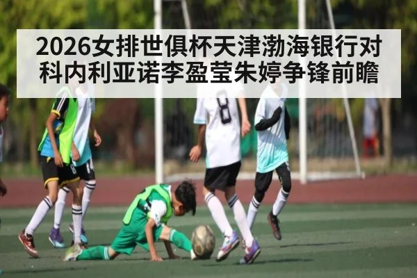 2026女排世俱杯天津渤海银行对科内利亚诺李盈莹朱婷争锋前瞻