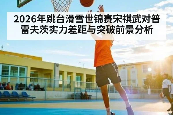 2026年跳台滑雪世锦赛宋祺武对普雷夫茨实力差距与突破前景分析